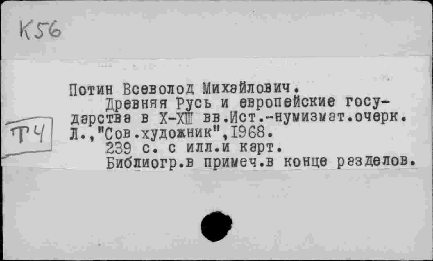 ﻿
Потин Всеволод Михайлович.
Древняя Русь и европейские госу-
- і дарствэ в Х-ХШ вв.Ист.-нумизмат.очерк.
Ч Л. /’Сов. художник", 1968.
239 с. с илл.и карт.
Библиогр.в примеч.в конце разделов.